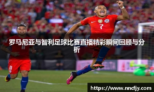 罗马尼亚与智利足球比赛直播精彩瞬间回顾与分析